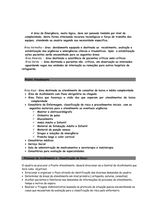 A área de Emergência, nesta lógica, deve ser pensada também por nível de
complexidade, desta forma otimizando recursos tecnológicos e força de trabalho das
equipes, atendendo ao usuário segundo sua necessidade especifica.
Área Vermelha – área devidamente equipada e destinada ao recebimento, avaliação e
estabilização das urgências e emergências clínicas e traumáticas. Após a estabilização
estes pacientes serão encaminhado para as seguintes áreas
Área Amarela - área destinada a assistência de pacientes críticos semi-críticos
Área Verde - área destinada a pacientes não críticos, em observação ou internados
aguardando vagas nas unidades de internação ou remoções para outros hospitais de
retaguarda.
Pronto Atendimento
Área Azul – área destinada ao atendimento de consultas de baixa e média complexidade
• Área de Acolhimento com fluxo obrigatório na chegada
• Área física que favoreça a visão dos que esperam por atendimentos de baixa
complexidade
• Consultório de Enfermagem, classificação de risco e procedimentos iniciais com os
seguintes materiais para o atendimento as eventuais urgências
Monitor e eletrocardiógrafo
Oxímetro de pulso
Glucosímetro
Ambú Adulto e Infantil
Material de Intubação Adulto e Infantil
Material de punção venosa
Drogas e soluções de emergência
Prancha longa e colar cervical
• Consultórios médicos
• Serviço Social
• Sala de administração de medicamentos e soroterapia e inaloterapia
• Consultórios para avaliação de especialidades
Processo de Acolhimento e Classificação de Risco:
O usuário ao procurar o Pronto Atendimento deverá direcionar-se a Central de Acolhimento que
terá como objetivos:
• Direcionar e organizar o fluxo através da identificação das diversas demandas do usuário
• Determinar ás áreas de atendimento em nível primário ( ortopedia, suturas, consultas)
• Acolher pacientes e familiares nas demandas de informações do processo de atendimento,
tempo e motivo de espera
• Realizar a Triagem Administrativa baseada no protocolo de situação queixa encaminhando os
casos que necessitam da avaliação para a classificação de risco pelo enfermeiro.
 