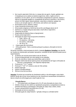 Dor no peito associado à falta de ar e cianose (dor em aperto, facada, agulhada com
irradiação para um ou ambos os membros superiores, ombro, região cervical e
mandíbula, de início súbito, de forte intensidade acompanhada de sudorese, náuseas e
vômitos ou queimação epigástrica, acompanhada de perda de consciência, com história
anterior de IAM, angina, embolia pulmonar, aneurisma ou diabetes; qualquer dor
torácica com duração superior a 30 minutos, sem melhora com repouso).
Perfurações no peito, abdome e cabeça.
Crises convulsivas (inclusive pós-crise)
Intoxicações exógenas ou tentativas de suicídio com Glasgow abaixo de 12
Anafilaxia ou reações alérgicas associadas a insuficiência respiratória
Tentativas de suicídio
Complicações de diabetes (hipo ou hiperglicemia).
Parada cardiorrespiratória
Alterações de Sinais Vitais em paciente sintomático
Pulso > 140 ou < 45
PA diastólica < 130 mmHg
PA sistólica < 80 mmHg
FR >34 ou <10
- Hemorragias não controláveis
- Infecções graves – febre, exantema petequial ou púrpura, alteração do nível de
consciência.
Há muitas condições e sinais perigosos de alerta, chamadas Bandeiras Vermelhas, que deverão
ser levados em consideração, pois podem representar condições em que o paciente poderá piorar
repentinamente:
Acidentes com veículos motorizados acima de 35 Km/h
Forças de desaceleração tais como quedas ou em explosões
Perda de consciência, mesmo que momentânea, após acidente.
Negação violenta das óbvias injúrias graves com pensamentos de fugas e alterações de
discurso e ocasionalmente, com respostas inapropriadas.
Fraturas da 1. ª e 2. ª costela.
Fraturas 9. ª, 10.ª, 11a
. Costela ou mais de três costelas
Possível aspiração
Possível contusão pulmonar
Óbitos no local da ocorrência
Amarelos: Pacientes que necessitam de atendimento médico e de enfermagem o mais rápido
possível, porém não correm riscos imediatos de vida. Deverão ser encaminhados diretamente à
sala de consulta de enfermagem para classificação de risco
Situação/Queixa:
- Politraumatizado com Glasgow entre 13 e 15; sem alterações de sinais vitais.
Cefaléia intensa de início súbito ou rapidamente progressiva, acompanhada de sinais ou
sintomas neurológicos, paraestesias, alterações do campo visual, dislalia, afasia
Trauma cranioencefálico leve (ECG entre 13 e 15)
Diminuição do nível de consciência
Alteração aguda de comportamento – agitação, letargia ou confusão mental
 