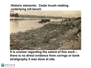 Historic elements:  Cedar brush matting underlying silt bench It is unclear regarding the extent of this work – there is no direct evidence from corings or bank stratigraphy it was done at site. 
