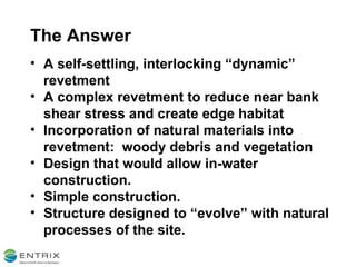 The Answer A self-settling, interlocking “dynamic” revetment A complex revetment to reduce near bank shear stress and create edge habitat Incorporation of natural materials into revetment:  woody debris and vegetation Design that would allow in-water construction. Simple construction. Structure designed to “evolve” with natural processes of the site. 