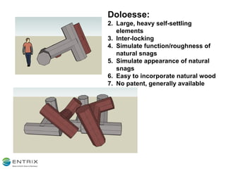 Doloesse: Large, heavy self-settling elements Inter-locking Simulate function/roughness of natural snags Simulate appearance of natural snags Easy to incorporate natural wood No patent, generally available 