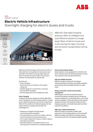 —PRODUCT LEAFLET
Electric Vehicle Infrastructure
Overnight charging for electric buses and trucks
ABB HVC-Overnight Charging
products offer an intelligent and
cost-effective solution to charge
larger fleets of electric buses and
trucks during the night, ensuring
zero emission trans­portation during
the day.
ABB Heavy Vehicle Charger (HVC) products offer an
ideal solution to charge electric buses and trucks
overnight. This allows to charge larger fleets of
electric vehicles during the night, ensuring zero-
emission transportation during the day.
Key features
•	 Smart charging
•	 	Small infrastructure footprint of the depot
charge box
•	 	Flexible design for roof and floor mounting
•	 	CCS and OCPP compliant
•	 	Remote diagnostics and management tools
Smart charging
Instead of having one charger per vehicle, ABB offers
smart charging for its HVC charging solutions. A single
power cabinet is paired with up to three charge boxes.
After the first vehicle has finished charging, the next
vehicle will start charging automatically. The
advantages are:
•	 Vehicles are charged with high power,
maximizing vehicle availability
•	 	The required grid connection is smaller, reducing
initial investments and operational costs
•	 The compact depot box is easy to install in depots
with space constraints
•	 Optimal utilization of installed infrastructure,
meaning lower investments in charging equipment
Future proof modular design
Power cabinets can be upgraded from 50 kW to 100
kW or 150 kW at any time, allowing operators to scale
their operation and to spread investments.
Safe and reliable operation
ABB fast chargers comply with the highest
international electrical, safety, and quality standards,
guaranteeing safe and reliable operation in public
areas.
Always connected : remote service & data
management
ABB chargers come with an extensive suite of
connectivity features including remote monitoring,
remote management, remote diagnostics, and remote
software upgrades. These advanced services provide
equipment owners with powerful insight into their
charging operation, and enable high uptime and fast
response to problems.
ABB is your experienced partner
ABB HVC products are based on ABB’s solid
experience in EV charging solutions. Since early 2010
ABB has installed over 6000 fast charging systems
around the world and is the leading supplier globally.
Overnight
charging
Opportunity
charging
Connected
services
Grid
connection
 