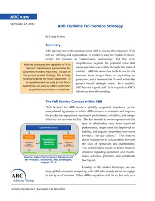 ARC VIEW
SEPTEMBER 22, 2011
                                        ABB Explains Full Service Strategy

                             By Harry Forbes


                             Summary

                             ARC recently met with executives from ABB to discuss the company’s “Full
                             Service” offering and organization. It would be easy for readers to misin-
                             terpret this business as “maintenance outsourcing,” but this over-
                                                       simplification neglects the potential value that
         ABB has cultivated the capability of “Full
            Service” maintenance partnerships for      owner-operators can realize through this form of
         customers in many industries. As part of      contract. ABB has some new tools to use in this
         the group’s growth strategy, this activity    business, some unique ideas, an expanding or-
         is being targeted for major expansion. It     ganization, and a business that fits well within the
           is supplemented not only by the firm’s      group’s overall strategic vision.    In a nutshell,
        experience, but also by ABB’s recent EAM
                                                       ARC learned a great deal. Let’s expand on ARC’s
              acquisitions and industry initiatives.
                                                       takeaways from this meeting.


                             The Full Service Concept within ABB
                             “Full Service” for ABB means a globally supported, long-term, perfor-
                             mance-based agreement in which ABB commits to maintain and improve
                             the production equipment, equipment performance, reliability, and energy
                             efficiency for an entire facility. The key benefits to owner-operators of this
                                                            type of relationship stem from improved
                                                            performance, longer asset life, improved re-
                                                            liability, and (equally important) movement
                                                            toward a “service culture.”      This features
                                                            closer business-level collaboration between
                                                            the silos of operations and maintenance.
                                                            This collaboration results in better business
                                                            decisions regarding operations and mainte-
          Source: Asset Performance Management              nance activities, priorities, and constraints
           for Process Industries, ARC Strategies,          (see figure).
                        August 2010

                                                            Looking at the market landscape, we see
                             large global companies competing with ABB who simply refuse to engage
                             in this type of business. Other ABB competitors will do so, but only as a




VISION, EXPERIENCE, ANSWERS FOR INDUSTRY
 