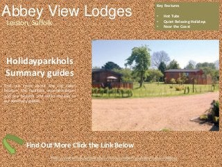 Abbey View Lodges
Leiston, Suffolk
Key Features
• Hot Tubs
• Quiet Relaxing Holidays
• Near the Coast
http://www.holidayparkhol.co.uk/property/abbey-view-lodges/
Holidayparkhols
Summary guides
Find out more about the log cabin
location, the facilities, accommodation
and see pictures and video reviews in
our summary guides.
Find Out More Click the Link Below
 