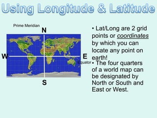 Prime Meridian
                     N           • Lat/Long are 2 grid
                                 points or coordinates
                                 by which you can
                                 locate any point on
W                          E earth!
                         Equator • The four quarters

                                 of a world map can
                                 be designated by
                     S           North or South and
                                 East or West.
 