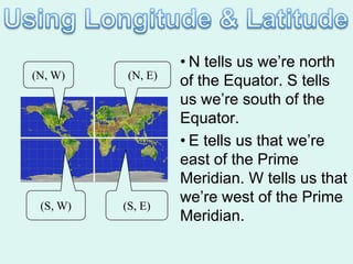 • N tells us we’re north
(N, W)     (N, E)
                    of the Equator. S tells
                    us we’re south of the
                    Equator.
                    • E tells us that we’re
                    east of the Prime
                    Meridian. W tells us that
 (S, W)   (S, E)
                    we’re west of the Prime
                    Meridian.
 
