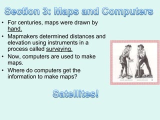 • For centuries, maps were drawn by
  hand.
• Mapmakers determined distances and
  elevation using instruments in a
  process called surveying.
• Now, computers are used to make
  maps.
• Where do computers get the
  information to make maps?
 