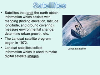 • Satellites that orbit the earth obtain
  information which assists with
  mapping (finding elevation, latitude
  longitude, and ground covering),
  measure environmental change,
  determine urban growth, etc.
• The Landsat satellite program
  began in 1972.
• Landsat satellites collect               Landsat satellite
  information which is used to make
  digital satellite images.
 