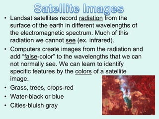 • Landsat satellites record radiation from the
  surface of the earth in different wavelengths of
  the electromagnetic spectrum. Much of this
  radiation we cannot see (ex. infrared).
• Computers create images from the radiation and
  add ―false-color‖ to the wavelengths that we can
  not normally see. We can learn to identify
  specific features by the colors of a satellite
  image.
• Grass, trees, crops-red
• Water-black or blue
• Cities-bluish gray
 