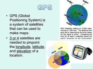 • GPS (Global
  Positioning System) is
  a system of satellites
  that can be used to
  make maps.
• 3 or 4 satellites are
  needed to pinpoint
  the longitude, latitude,
  and elevation of a
  location.
 
