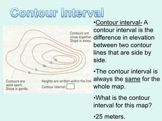•Contour interval- A
contour interval is the
difference in elevation
between two contour
lines that are side by
side.
•The contour interval is
always the same for the
whole map.
•What is the contour
interval for this map?
•25 meters.
 