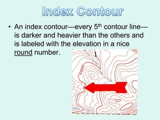 • An index contour—every 5th contour line—
  is darker and heavier than the others and
  is labeled with the elevation in a nice
  round number.
 