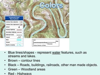• Blue lines/shapes - represent water features, such as
  streams and lakes.
• Brown – contour lines
• Black – Roads, buildings, railroads, other man made objects.
• Green – Woodland areas
• Red - Highways
 