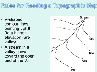 • V-shaped
  contour lines
  pointing uphill
  (to a higher
  elevation) are
  valleys.
• A stream in a
  valley flows
  toward the open
  end of the V.
 