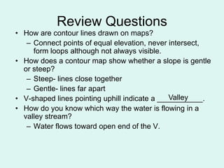 Review Questions
• How are contour lines drawn on maps?
   – Connect points of equal elevation, never intersect,
     form loops although not always visible.
• How does a contour map show whether a slope is gentle
  or steep?
   – Steep- lines close together
   – Gentle- lines far apart
• V-shaped lines pointing uphill indicate a ___________.
                                               Valley
• How do you know which way the water is flowing in a
  valley stream?
   – Water flows toward open end of the V.
 