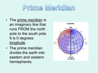 • The prime meridian is
  an imaginary line that
  runs FROM the north
  pole to the south pole.
  It is 0 degrees
  longitude.
• The prime meridian
  divides the earth into
  eastern and western
  hemispheres.
 