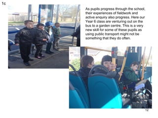 1c As pupils progress through the school, their experiences of fieldwork and active enquiry also progress. Here our Year 6...