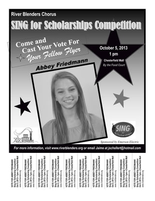 Abbey Friedmann
For more information, visit www.riverblenders.org or email Jaime at jschellert@hotmail.com
Come and
Come and
Cast Your Vote For
Cast Your Vote For
Your Fellow Flyer
Your Fellow Flyer
Sponsored by Emerson Electric
VOTEFORABBEYFRIEDMANN!
SingforScholarshipCompetition
Oct5,2013—1pm—ChesterfieldMall
www.riverblenders.org
VOTEFORABBEYFRIEDMANN!
SingforScholarshipCompetition
Oct5,2013—1pm—ChesterfieldMall
www.riverblenders.org
VOTEFORABBEYFRIEDMANN!
SingforScholarshipCompetition
Oct5,2013—1pm—ChesterfieldMall
www.riverblenders.org
VOTEFORABBEYFRIEDMANN!
SingforScholarshipCompetition
Oct5,2013—1pm—ChesterfieldMall
www.riverblenders.org
VOTEFORABBEYFRIEDMANN!
SingforScholarshipCompetition
Oct5,2013—1pm—ChesterfieldMall
www.riverblenders.org
VOTEFORABBEYFRIEDMANN!
SingforScholarshipCompetition
Oct5,2013—1pm—ChesterfieldMall
www.riverblenders.org
VOTEFORABBEYFRIEDMANN!
SingforScholarshipCompetition
Oct5,2013—1pm—ChesterfieldMall
www.riverblenders.org
VOTEFORABBEYFRIEDMANN!
SingforScholarshipCompetition
Oct5,2013—1pm—ChesterfieldMall
www.riverblenders.org
VOTEFORABBEYFRIEDMANN!
SingforScholarshipCompetition
Oct5,2013—1pm—ChesterfieldMall
www.riverblenders.org
VOTEFORABBEYFRIEDMANN!
SingforScholarshipCompetition
Oct5,2013—1pm—ChesterfieldMall
www.riverblenders.org
October 5, 2013
1 pm
Chesterfield Mall
By the Food Court
River Blenders Chorus
SING for Scholarships CompetitionSING for Scholarships Competition
 