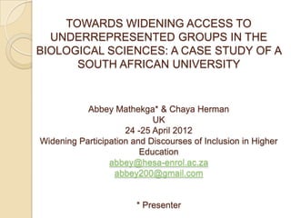 TOWARDS WIDENING ACCESS TO
  UNDERREPRESENTED GROUPS IN THE
BIOLOGICAL SCIENCES: A CASE STUDY OF A
      SOUTH AFRICAN UNIVERSITY


           Abbey Mathekga* & Chaya Herman
                            UK
                     24 -25 April 2012
Widening Participation and Discourses of Inclusion in Higher
                         Education
                 abbey@hesa-enrol.ac.za
                  abbey200@gmail.com


                        * Presenter
 