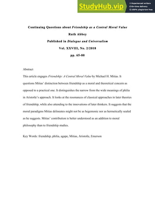 Continuing Questions about Friendship as a Central Moral Value
Ruth Abbey
Published in Dialogue and Universalism
Vol. XXVIII, No. 2/2018
pp. 65-80
Abstract
This article engages Friendship: A Central Moral Value by Michael H. Mitias. It
questions Mitias’ distinction between friendship as a moral and theoretical concern as
opposed to a practical one. It distinguishes the narrow from the wide meanings of philia
in Aristotle’s approach. It looks at the resonances of classical approaches in later theories
of friendship, while also attending to the innovations of later thinkers. It suggests that the
moral paradigms Mitias delineates might not be as hegemonic nor as hermetically sealed
as he suggests. Mitias’ contribution is better understood as an addition to moral
philosophy than to friendship studies.
Key Words: friendship, philia, agape, Mitias, Aristotle, Emerson
 