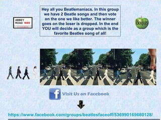 https://www.facebook.com/groups/beatlesfaceoff/536990169680128/
Hey all you Beatlemaniacs. In this group
we have 2 Beatle songs and then vote
on the one we like better. The winner
goes on the loser is dropped. In the end
YOU will decide as a group which is the
favorite Beatles song of all!
 
