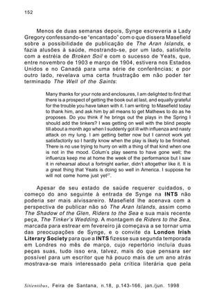 152

Menos de duas semanas depois, Synge escreveria a Lady
Gregory confessando-se “encantado” com o que dissera Masefield
sobre a possibilidade de publicação de The Aran Islands , e
fazia alusões à saúde, mostrando-se, por um lado, satisfeito
com a estréia de Broken Soil e com o sucesso de Yeats, que,
entre novembro de 1903 e março de 1904, estivera nos Estados
Unidos e no Canadá para uma série de conferências; e por
outro lado, revelava uma certa frustração em não poder ter
terminado The Well of the Saints :
Many thanks for your note and enclosures, I am delighted to find that
there is a prospect of getting the book out at last, and equally grateful
for the trouble you have taken with it. I am writing to Masefield today
to thank him, and ask him by all means to get Mathews to do as he
proposes. Do you think if he brings out the plays in the Spring I
should add the tinkers? I was getting on well with the blind people
till about a month ago when I suddenly got ill with influenza and nasty
attack on my lung. I am getting better now but I cannot work yet
satisfactorily so I hardly know when the play is likely to be finished.
There is no use trying to hurry on with a thing of that kind when one
is not in the mood. Colum’s play seems to have gone well; the
influenza keep me at home the week of the performance but I saw
it in rehearsal about a fortnight earlier, didn’t altogether like it. It is
a great thing that Yeats is doing so well in America. I suppose he
will not come home just yet27.

Apesar de seu estado de saúde requerer cuidados, o
começo do ano seguinte à entrada de Synge na INTS não
poderia ser mais alvissareiro. Masefield lhe acenava com a
perspectiva de publicar não só The Aran Islands , assim como
The Shadow of the Glen, Riders to the Sea e sua mais recente
peça, The Tinker’s Wedding . A montagem de Riders to the Sea ,
marcada para estrear em fevereiro já começava a se tornar uma
das preocupações de Synge, e o convite da London Irish
Literary Society para que a INTS fizesse sua segunda temporada
em Londres no mês de março, cujo repertório incluía duas
peças suas, tudo isso era, talvez, mais do que pensara ser
possível para um escritor que há pouco mais de um ano atrás
mostrava-se mais interessado pela crítica literária que pela

Sitientibus, Feira de Santana, n.18, p.143-166, jan./jun. 1998

 