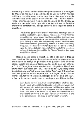 153

dramaturgia. Ainda que estivesse empenhado com a montagem
de Riders to the Sea , a possibilidade de ver The Aran Islands
publicado constituía-se quase uma idéia fixa que abrangia
também suas duas peças, e até mesmo The Tinkers , recém-finda. Em menos de um mês, no dia da estréia de The Shadowy
Waters , a peça de Yeats, que ainda se encontrava na América
proferindo conferências, Synge escrevia sua segunda carta a
Masefield:
I have at last got a version of the 'Tinkers' fairly into shape so I am
sending you the three plays. No one has seen the 'Tinkers' in their
present form so I would be very glad if you could find time to run your
eye over them and let me know your opinion. I feel as if there is some
good comedy in them, but it is peculiarly hard to measure one’s
comic work when one grows weary and sick of it, and I have many
misgivings. The Tinkers seem more bulky than the others as I have
typed the names between instead of at the head of the speeches,
perhaps if Mathews does not like the 'Tinkers' the other two plays
would fill the volume28.

Depois dessa carta a Masefield, até a ida com a troupe
para Londres, Synge não demonstraria nenhuma preocupação
em relação ao desejo de publicação de qualquer uma de suas
obras, exceto em uma curtíssima carta, muito mais um bilhete,
a D. J. O’Donoghue, autor do dicionário biográfico The Poets
of Ireland 29 , publicado em 1912. Nessa “carta” Synge respondia
à solicitação de um “extrato do material de Aran” que O’Donoghue
pensava publicar numa espécie de “antologia” de escritores
irlandeses, tendo em vista a Exposição de Louisiânia em 1904,
e falava do envolvimento com a montagem de Riders to Sea :
Many thanks for your note. I will be very glad to do what you ask though I fear it will be a little hard to get an extract from my Aran stuff
with any any (sic) sort of completeness. I will look you up in a day
or two and talk it over with you, I suppose you are sometimes at
home. This week I am rather on my head with rehearsals and
preparations for ‘Riders to the Sea’. Perhaps we may meet at one
of the performances I am likely to be there each evening30.

Sitientibus, Feira de Santana, n.18, p.143-166, jan./jun. 1998

 