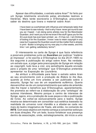 154

Apesar das dificuldades, o extrato sobre Aran 31 foi feito por
um Synge totalmente envolvido pelas atividades teatrais e
literárias. Mais tarde escreveria a O’Donoghue, procurando
saber do destino que tivera o material sobre Aran:
I have been so overhelmed with influenza and rehearsals lately that
I have been to see nobody - that is why I have never got round to see
you as I hoped - I am doing some articles now for the Manchester
Guardian, and I want you to let me know if the stuff I gave you for the
St Louis book has ever been printed - as - if it has not - I am thinking
of boiling it for the Guardian. I know I was to retain copyright in any
case but I suppose the Guardian would not like matter that is already
in print - Bullen is bringing out my new play in a few weeks, and this
time I am getting satisfactory terms32.

O interessante na carta de Synge é que fazia referência
a possíveis problemas junto ao Guardian por publicar “matéria
já impressa”, e foi escrita a O’Donoghue no dia 25.01.1905 no
dia seguinte à publicação do artigo sobre Aran. Na verdade,
um extrato que, a julgar pela preocupação de Synge em relação
ao copyright , tudo leva a crer, era semelhante àquele enviado
para o projeto de uma “antologia” que O’Donoghue pretendia
apresentar na Exposição de Louisiânia.
Ao atribuir a dificuldade para fazer o extrato sobre Aran
ao seu envolvimento com a produção de Riders to the Sea ,
quando já tinha um livro prestes a ser publicado sobre o
assunto, Synge faz uso de um expediente eufêmico. Queria
desvencilhar-se de um comprometimento que sabia de antemão
não lhe trazer o benefício que O’Donoughue, aparentemente,
lhe prometia ao referir-se à elaboração de uma “antologia” de
autores irlandeses. Mesmo porque o centro de interesse de
Synge, agora, era a produção de suas peças e não a publicação
de livros. Ao voltar-se exclusivamente para o teatro, Synge
mostra-se determinado em consolidar sua estética baseada na
realidade do universo rural irlandês e a afastar-se cada vez
mais do teatro imaginativo de Yeats, até então, no comando da
INTS. Com esse objetivo em mente começa a concentrar esforços
em duas direções. Por um lado, busca fortalecer sua presença
dentro da associação, onde, estrategicamente, dá início a uma

Sitientibus, Feira de Santana, n.18, p.143-166, jan./jun. 1998

 