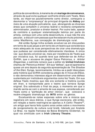 155

política de conveniência, à maneira de um mariage de convenance,
através da qual evita qualquer confronto direto com Yeats. Mais
tarde, ao impor-se paulatinamente como diretor, começaria a
desmontar a “onipresença” do principal dirigente do Abbey por
meio de uma atuação polivalente, que, abrangendo as diversas
áreas que compõem o universo teatral o revelaria competente
administrador, produtor e diretor teatral. Por outro lado, apesar
de contrário a qualquer sistematização teórica por parte do
artista, começa com uma certa desenvoltura, o que não lhe era
peculiar, a discutir com pessoas que lhe estavam muito próximas,
como MacKenna, sua concepção de dramaturgia rural.
Até então Synge tinha evitado envolver-se em discussões
em torno de suas peças e em torno de um teatro que considerava
mais adequado às suas perspectivas de criar uma dramaturgia
que pudesse ser considerada efetivamente irlandesa. A única
vez que decidiu envolver-se, mais por insistência de Yeats que
por iniciativa sua, foi quando teve que defender-se de Arthur
Griffith, que o acusava de plagiar Gaius Petronius, o Arbiter
Elegantiae , o satirista romano que o editor do United Irishman
chamou de “Petronius Arbiter”. Em sua “defesa”, que só apareceria
quase um ano depois da segunda apresentação de The Shadow
of the Glen , Synge, laconicamente, limitou-se a pedir desculpas
pela história que Griffith considerou plágio de A Viúva de Éfeso ,
e não demonstrou interesse algum em desenvolver uma defesa
sustentada por irrefutáveis argumentos como fez Yeats. Em sua
defesa Yeats mostrou que não era somente a história ouvida
em Aran, e transportada para o teatro que tornava Synge
original. Era sobretudo o final da peça, o momento em que o
marido senta-se com o amante de sua esposa, considerado por
Yeats como a “perfeição do amor irônico”, que colocava o
recém-chegado dramaturgo da INTS entre os gênios.
Excetuando-se notas esparsas sobre arte e música que
registrara em seus diários, o que Synge escrevera, até então,
em relação a teatro restringira-se apenas a A Celtic Theatre 33 ,
um artigo que havia feito quatro anos antes sobre o movimento
de revigoramento da cultura rural bretã, liderado por Anatole
Le Braz, na região francesa da Baixa Bretanha Ocidental, no
qual via similitude com o Irish Literary Theatre.

Sitientibus, Feira de Santana, n.18, p.143-166, jan./jun. 1998

 