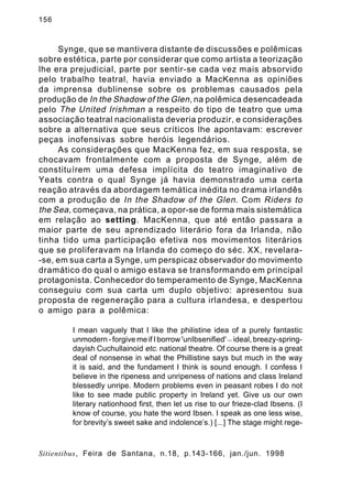 156

Synge, que se mantivera distante de discussões e polêmicas
sobre estética, parte por considerar que como artista a teorização
lhe era prejudicial, parte por sentir-se cada vez mais absorvido
pelo trabalho teatral, havia enviado a MacKenna as opiniões
da imprensa dublinense sobre os problemas causados pela
produção de In the Shadow of the Glen, na polêmica desencadeada
pelo The United Irishman a respeito do tipo de teatro que uma
associação teatral nacionalista deveria produzir, e considerações
sobre a alternativa que seus críticos lhe apontavam: escrever
peças inofensivas sobre heróis legendários.
As considerações que MacKenna fez, em sua resposta, se
chocavam frontalmente com a proposta de Synge, além de
constituírem uma defesa implícita do teatro imaginativo de
Yeats contra o qual Synge já havia demonstrado uma certa
reação através da abordagem temática inédita no drama irlandês
com a produção de In the Shadow of the Glen . Com Riders to
the Sea, começava, na prática, a opor-se de forma mais sistemática
em relação ao setting. MacKenna, que até então passara a
maior parte de seu aprendizado literário fora da Irlanda, não
tinha tido uma participação efetiva nos movimentos literários
que se proliferavam na Irlanda do começo do séc. XX, revelara-se, em sua carta a Synge, um perspicaz observador do movimento
dramático do qual o amigo estava se transformando em principal
protagonista. Conhecedor do temperamento de Synge, MacKenna
conseguiu com sua carta um duplo objetivo: apresentou sua
proposta de regeneração para a cultura irlandesa, e despertou
o amigo para a polêmica:
I mean vaguely that I like the philistine idea of a purely fantastic
unmodern - forgive me if I borrow 'unIbsenified' — ideal, breezy-springdayish Cuchullainoid etc. national theatre. Of course there is a great
deal of nonsense in what the Phillistine says but much in the way
it is said, and the fundament I think is sound enough. I confess I
believe in the ripeness and unripeness of nations and class Ireland
blessedly unripe. Modern problems even in peasant robes I do not
like to see made public property in Ireland yet. Give us our own
literary nationhood first, then let us rise to our frieze-clad Ibsens. (I
know of course, you hate the word Ibsen. I speak as one less wise,
for brevity’s sweet sake and indolence’s.) [...] The stage might rege-

Sitientibus, Feira de Santana, n.18, p.143-166, jan./jun. 1998

 