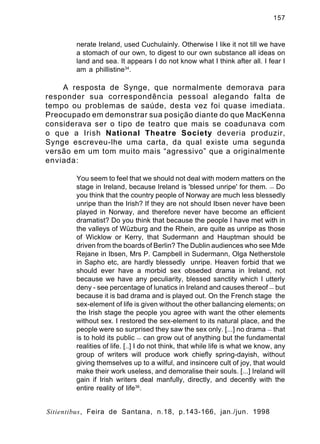 157

nerate Ireland, used Cuchulainly. Otherwise I like it not till we have
a stomach of our own, to digest to our own substance all ideas on
land and sea. It appears I do not know what I think after all. I fear I
am a phillistine34.

A resposta de Synge, que normalmente demorava para
responder sua correspondência pessoal alegando falta de
tempo ou problemas de saúde, desta vez foi quase imediata.
Preocupado em demonstrar sua posição diante do que MacKenna
considerava ser o tipo de teatro que mais se coadunava com
o que a Irish National Theatre Society deveria produzir,
Synge escreveu-lhe uma carta, da qual existe uma segunda
versão em um tom muito mais “agressivo” que a originalmente
enviada:
You seem to feel that we should not deal with modern matters on the
stage in Ireland, because Ireland is 'blessed unripe' for them. — Do
you think that the country people of Norway are much less blessedly
unripe than the Irish? If they are not should Ibsen never have been
played in Norway, and therefore never have become an efficient
dramatist? Do you think that because the people I have met with in
the valleys of Wüzburg and the Rhein, are quite as unripe as those
of Wicklow or Kerry, that Sudermann and Hauptman should be
driven from the boards of Berlin? The Dublin audiences who see Mde
Rejane in Ibsen, Mrs P. Campbell in Sudermann, Olga Netherstole
in Sapho etc, are hardly blessedly unripe. Heaven forbid that we
should ever have a morbid sex obseded drama in Ireland, not
because we have any peculiarity, blessed sanctity which I utterly
deny - see percentage of lunatics in Ireland and causes thereof — but
because it is bad drama and is played out. On the French stage the
sex-element of life is given without the other ballancing elements; on
the Irish stage the people you agree with want the other elements
without sex. I restored the sex-element to its natural place, and the
people were so surprised they saw the sex only. [...] no drama — that
is to hold its public — can grow out of anything but the fundamental
realities of life. [..] I do not think, that while life is what we know, any
group of writers will produce work chiefly spring-dayish, without
giving themselves up to a wilful, and insincere cult of joy, that would
make their work useless, and demoralise their souls. [...] Ireland will
gain if Irish writers deal manfully, directly, and decently with the
entire reality of life36.
Sitientibus, Feira de Santana, n.18, p.143-166, jan./jun. 1998

 