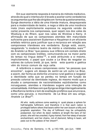 158

Em sua veemente resposta à maneira do método maiêutico,
através do qual o interlocutor é levado a aceitar como verdadeiros
os argumentos que lhe são dirigidos em forma de questionamentos,
Synge desmonta a idéia de uma Irlanda imatura, despreparada
para a modernidade do teatro, e nega a idéia de uma inocência
inata (mais explicitamente expressa na segunda versão da
carta) presente nos camponeses, quer sejam nos dos vales de
Wüzburg e do Rhein, quer nos vales de Wicklow e Kerry. A
afirmação de que os camponeses alemães têm maturidade
suficiente para assistirem Suderman e Hauptman é um eficiente
artefato retórico para justificar que a recíproca em relação aos
camponeses irlandeses era verdadeira. Synge está, assim,
resgatando “o moderno teatro de mérito e vitalidades reais” 37
de Anatole Le Braz “que passou sua infância em contato direto
com os camponeses bretões, comunicando-se na maior parte
do tempo na língua deles” 38 , e está atribuindo a si mesmo,
implicitamente, o papel que coube a Le Braz de resgatar os
valores da cultura bretã, já que, tanto esta quanto a gaélica
vêm do tronco comum da raça celta.
A referência a esses camponeses como “as pessoas que
encontrei”, sugere um desejo de sentir-se um outro Le Braz,
e assim, dar forma ao disforme universo rural gaélico e resgatar
a identidade celta que se perdeu no tempo em função da
pressão colonial da identidade inglesa, do mesmo modo que a
alusão a camponeses de nacionalidades eqüidistantes como
noruegueses, alemães e irlandeses sugere uma intenção de
universalidade. A ênfase com que Synge se dirige interrogativamente
a MacKenna lembra o tom de exaltação profético que anunciava,
como uma parusia, o movimento de Le Braz em seu artigo,
Anatole Le Braz 39 :
All who really achieve come seeking in quiet places a sphere for
half-tangible fulfilment, and therefore it is that each nation is
privileged before others that bears within her own bosom a lofty and
prophetic aspiration. The day of fulfilment may be unhopefully
postponed, but when its dawn reddens at length the bars of her
prison, she will rise unsoiled, if grey-haired, from her sleep of secular
enchantment, and her chains, not of diamond, falling in twain, will
pass out to the palace of her dream40.

Sitientibus, Feira de Santana, n.18, p.143-166, jan./jun. 1998

 