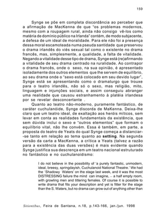 159

Synge se põe em completa discordância ao perceber que
a afirmação de MacKenna de que “os problemas modernos,
mesmo com a roupagem rural, ainda não consigo vê-los como
matéria de domínio público na Irlanda” contém, de modo subjacente,
a defesa de um ideal de moralidade. Para ele não foi a presença
dessa moral escamoteada numa pseuda santidade que preservou
o drama irlandês do viés sexual tal como o existente no drama
francês, mas, simplesmente, a qualidade, a falta de vitalidade.
Negando a vitalidade desse tipo de drama, Synge está (re)afirmando
a vitalidade de seu drama centrado na ruralidade. Ao contrapor
o drama francês, onde o sexo, na sua opinião, é apresentado
isoladamente dos outros elementos que lhe servem de equilíbrio,
ao seu drama onde o “sexo está colocado em seu devido lugar”,
Synge está se apresentando como o dramaturgo que trouxe
para o teatro irlandês, não só o sexo, mas religião, mito,
linguagem e injunções sociais, e assim conseguiu abranger
uma realidade que causou estranhamento à platéia irlandesa
por se revelar desconcertante .
Quanto ao teatro não-moderno, puramente fantástico, de
caráter cuchulanóide, Synge discorda de MaKenna. Deixa-lhe
claro que um teatro ideal, de exaltação aos heróis míticos, sem
levar em conta as realidades fundamentais da existência, que
sem dúvida inclui o sexo e “outros elementos” que formam o
equilíbrio vital, não lhe convém. Essa é também, em parte, a
proposta do teatro de Yeats do qual Synge começa a distanciar-se tanto em relação ao tema quanto ao setting. Na segunda
versão da carta a MacKenna, a crítica a Yeats (talvez a razão
para a existência das duas versões) é mais evidente quando
Synge justifica sua descrença em um teatro nacional estruturado
no fantástico e no cuchulanoidismo:
I do not believe in the possibility of ‘a purely fantastic, unmodern,
ideal, breesy, springdayish, Cuchulanoid National Theatre.’ We had
the ‘Shadowy Waters’ on the stage last week, and it was the most
DISTRESSING failure the mind can imagine, — a half empty room,
with growling men and tittering females. Of course it is possible to
write drama that fits your description and yet is fitter for the stage
than the S. Waters, but no drama can grow out of anything other than

Sitientibus, Feira de Santana, n.18, p.143-166, jan./jun. 1998

 