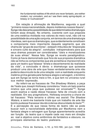 160

the fundamental realities of life which are never fantastic, are neither
modern, nor unmodern, and as I see them rarely spring-dayish, or
breezy or Cuchulanoid!41

Em relação à afirmação de MacKenna, segundo a qual
“primeiro nossa nacionalidade, depois moldemos nossos Ibsens”,
Synge não descarta a possibilidade de que determinados dramaturgos
tomem essa direção. No entanto, coerente com sua proposta
de uma estética moldada nos valores do meio rural, não crê na
possibilidade de uma ação conjunta, em termos de uma dramaturgia
irlandesa, sem que os dramaturgos, que evidentemente constituem
o componente mais importante daquele segmento que ele
chama de “grupo de escritores”, estejam imbuídos de “disposição
e sincero culto da alegria”, condições indispensáveis para que
seus dramas possam ser considerados “úteis e moralizadores
de suas almas”. Nessa fala, Synge se revela paradigmático.
Como já havia demonstrado que fora de sua proposta dramática
não se tinha os componentes que ele acreditava imprescindíveis
para um teatro que falasse “direta e decentemente da realidade
da vida”, a conclusão é óbvia: o dramaturgo que quisesse
produzir uma obra de arte que fosse verdadeiramente arte não
poderia desvinculá-la de uma relação com a realidade enquanto
matéria-prima gerada pela fantasia alegre e selvagem, o binômio
que em Synge se torna meio e fim, e que tem no universo rural
sua melhor expressão.
Ao referir-se ao fracasso de The Shadowy Waters , a peça
de Yeats que Joseph Holloway considerou “mais um belo poema
místico que uma peça que pudesse ser encenada” 42 , Synge
assim explica a razão desse fracasso: falta de vínculo com a
realidade. Em seu pragmatismo, Holloway encontra a chave de
tal fracasso: “Pela terceira e última vez assisti The Shadow
Waters , e senti-me bastante triste que um trabalho de arte tão
bonito pudesse fracassar devido à densa obscuridade do texto”43 .
É a percepção de que nessa forma de teatro não se pode
buscar nem a nacionalidade defendida por MacKenna nem a
fantasia alegre e selvagem que Synge aparentemente acredita
ser função do teatro que o impele cada vez mais em direção
ao real e objetivo como antônimos de fantástico e obscuro, os
principais elementos do teatro yeatsiano.
Sitientibus, Feira de Santana, n.18, p.143-166, jan./jun. 1998

 