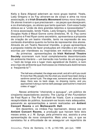 144

Kelly e Sara Allgood aderiram ao novo grupo teatral. Yeats,
Lady Gregory e os Fay atiraram-se de corpo e alma na nova
associação, e o Irish Dramatic Movement tomou novo impulso.
Os atores tiveram o que precisavam — as peças que desejavam;
e os dramaturgos, os atores que tanto queriam. Com essa fusão
obteve-se a “união de dois grandes talentos e necessidades” 2 .
A nova associação, tendo Yeats, Lady Gregory, George Russel,
Douglas Hyde e Maud Gonne como diretores, W. G. Fay como
executivo e Fred Ryan como secretário, apresentava a proposta
de criação de um teatro irlandês, tanto na expressão de seu
conteúdo dramático quanto na forma de representar dos atores.
Através de um Teatro Nacional Irlandês, o grupo apresentava
a proposta inédita de fazer produções em irlandês e em inglês,
escritas por irlandeses ou inspiradas em motivos irlandeses.
As primeiras apresentações da Irish National Theatre
Society ocorreram num local completamente dessintonizado
do ambiente literário — um barracão nos fundos de um açougue
— “nem de longe era o lugar mais agradável de Dublin, e nem
era o tipo de ambiente que motivasse os intelectuais dublinenses
a freqüentá-lo” 3 :
The hall was unheated, the stage was small, and all in all if you could
fit more than fifty people into the shed you would have been doing a
sardinne canner’s job. The stage was, someone said, about six feet
deep, there was no back stage, no dressing rooms, and you
approached it along a narrow dark passage ‘past butcher’s meat and
crates of eggs’4.

Nesse ambiente “cheirando a açougue”, um público de
cinqüenta espectadores assistiu The Laying of the Foundation
de Fred Ryan e The Pot of Broth de Yeats. Com a crescente
receptividade do público, buscaram-se locais mais adequados,
passando as apresentações a serem realizadas em Antient
Concert Rooms e em Mollesworth Hall.
Em dezembro, os irmãos Fay reprisaram, dessa vez em
Antient Concert Rooms, a produção que haviam feito dois
meses antes, e J. M. Synge, pela primeira vez, assistiu a uma
apresentação da nova companhia. Mais uma vez, o que se
constatou foi a dificuldade de se assegurar um repertório de
Sitientibus, Feira de Santana, n.18, p.143-166, jan./jun. 1998

 
