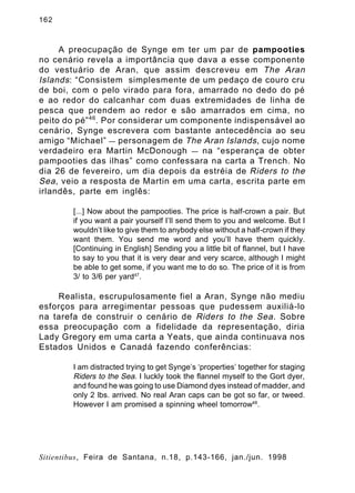 162

A preocupação de Synge em ter um par de pampooties
no cenário revela a importância que dava a esse componente
do vestuário de Aran, que assim descreveu em The Aran
Islands : “Consistem simplesmente de um pedaço de couro cru
de boi, com o pelo virado para fora, amarrado no dedo do pé
e ao redor do calcanhar com duas extremidades de linha de
pesca que prendem ao redor e são amarrados em cima, no
peito do pé” 46 . Por considerar um componente indispensável ao
cenário, Synge escrevera com bastante antecedência ao seu
amigo “Michael” — personagem de The Aran Islands , cujo nome
verdadeiro era Martin McDonough — na “esperança de obter
pampooties das ilhas” como confessara na carta a Trench. No
dia 26 de fevereiro, um dia depois da estréia de Riders to the
Sea , veio a resposta de Martin em uma carta, escrita parte em
irlandês, parte em inglês:
[...] Now about the pampooties. The price is half-crown a pair. But
if you want a pair yourself I’ll send them to you and welcome. But I
wouldn’t like to give them to anybody else without a half-crown if they
want them. You send me word and you’ll have them quickly.
[Continuing in English] Sending you a little bit of flannel, but I have
to say to you that it is very dear and very scarce, although I might
be able to get some, if you want me to do so. The price of it is from
3/ to 3/6 per yard47.

Realista, escrupulosamente fiel a Aran, Synge não mediu
esforços para arregimentar pessoas que pudessem auxiliá-lo
na tarefa de construir o cenário de Riders to the Sea . Sobre
essa preocupação com a fidelidade da representação, diria
Lady Gregory em uma carta a Yeats, que ainda continuava nos
Estados Unidos e Canadá fazendo conferências:
I am distracted trying to get Synge’s ‘properties’ together for staging
Riders to the Sea. I luckly took the flannel myself to the Gort dyer,
and found he was going to use Diamond dyes instead of madder, and
only 2 lbs. arrived. No real Aran caps can be got so far, or tweed.
However I am promised a spinning wheel tomorrow48.

Sitientibus, Feira de Santana, n.18, p.143-166, jan./jun. 1998

 