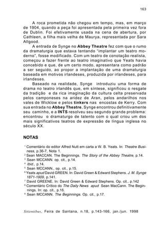 163

A roca prometida não chegou em tempo, mas, em março
de 1904, quando a peça foi apresentada pela primeira vez fora
de Dublin. Foi efetivamente usada na cena de abertura, por
Cathleen, a filha mais velha de Maurya, representada por Sara
Allgood.
A entrada de Synge no Abbey Theatre fez com que o rumo
da dramaturgia que estava tentando “implantar um teatro moderno”, fosse modificado. Com um teatro de conotação realista,
começou a fazer frente ao teatro imaginativo que Yeats havia
concebido e que, de um certo modo, apresentara como padrão
a ser seguido, ao propor a implantação de uma dramaturgia
baseada em motivos irlandeses, produzida por irlandeses, para
irlandeses.
Baseado na realidade, Synge introduziu uma forma de
drama no teatro irlandês que, em síntese, significou o resgate
da tradição e da rica imaginação da cultura celta preservada
pelos camponeses na aridez de Aran, pelos andarilhos nos
vales de Wicklow e pelos tinkers nas encostas de Kerry. Com
sua entrada no Abbey Theatre, Synge encontrou definitivamente
seu caminho, e a INTS resolveu seu segundo grande problema:
encontrou o dramaturgo de talento com o qual criou um dos
mais significativos teatros de expressão de língua inglesa no
século XX.

NOTAS
1

Comentário do editor Alfred Nutt em carta a W. B. Yeats. In: Theatre Business, p.36-7, Nota 1.
2
Sean MACCAN. The Beginnings. The Story of the Abbey Theatre, p.14.
3
Sean MCCANN. op. cit., p.14.
4
Ibid., p.14.
5
Sean MCCANN., op. cit., p.15.
6
Yeats apud David GREEN. In: David Green & Edward Stephens. J. M. Synge
1871-1909, p.141.
7
David GREENE. In: David Green & Edward Stephens. Op. cit., p.142
8
Comentário Crítico do The Daily News apud Sean MacCann. The Beginnings. In: op. cit., p.16.
9
Sean MCCANN. The Beginnings. Op. cit., p.17.

Sitientibus, Feira de Santana, n.18, p.143-166, jan./jun. 1998

 