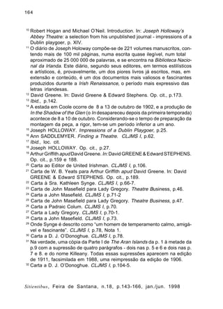 164

10

Robert Hogan and Michael O’Neil. Introduction. In: Joseph Holloway’s
Abbey Theatre: a selection from his unpublished journal - impressions of a
Dublin playgoer, p. XIV.
11
O diário de Joseph Holoway compõe-se de 221 volumes manuscritos, contendo mais de 100 mil páginas, numa escrita quase ilegível, num total
aproximado de 25 000 000 de palavras, e se encontra na Biblioteca Nacional da Irlanda. Este diário, segundo seus editores, em termos estilísticos
e artísticos, é, provavelmente, um dos piores livros já escritos, mas, em
extensão e conteúdo, é um dos documentos mais valiosos e fascinantes
produzidos durante a Irish Renaissance, o período mais expressivo das
letras irlandesas.
12
David Greene. In: David Greene & Edward Stephens. Op. cit., p.173.
13
Ibid., p.142.
14
A estada em Coole ocorre de 8 a 13 de outubro de 1902, e a produção de
In the Shadow of the Glen (o In desapareceu depois da primeira temporada)
acontece de 8 a 10 de outubro. Considerando-se o tempo de preparação da
montagem da peça, a rigor, tem-se um período inferior a um ano.
15
Joseph HOLLOWAY. Impressions of a Dublin Playgoer, p.25.
16
Ann SADDLEMYER. Finding a Theatre. CLJMS I, p.62.
17
Ibid., loc. cit.
18
Joseph HOLLOWAY. Op. cit., p.27.
19
Arthur Griffith apud David Greene. In: David GREENE & Edward STEPHENS.
Op. cit., p.159 e 188.
20
Carta ao Editor de United Irishman. CLJMS I, p.106.
21
Carta de W. B. Yeats para Arthur Griffith apud David Greene. In: David
GREENE & Edward STEPHENS. Op. cit., p.189.
22
Carta à Sra. Kathleen Synge. CLJMS I, p.66-7.
23
Carta de John Masefield para Lady Gregory. Theatre Business, p.46.
24
Carta a John Masefield. CLJMS I, p.71-2
25
Carta de John Masefield para Lady Gregory. Theatre Business, p.47.
26
Carta a Padraic Colum. CLJMS I, p.70.
27
Carta a Lady Gregory. CLJMS I, p.70-1.
28
Carta a John Masefield. CLJMS I, p.73.
29
Onde Synge é descrito como “um homem de temperamento calmo, amigável e fascinante”. CLJMS I, p.78, Nota 1.
30
Carta a D. J. O’Donoghue. CLJMS I, p.78.
31
Na verdade, uma cópia da Parte I de The Aran Islands da p. 1 à metade da
p.9 com a supressão de quatro parágrafos - dois nas p. 5 e 6 e dois nas p.
7 e 8. e do nome Killeany. Todas essas supressões aparecem na edição
de 1911, facsimilada em 1988, uma reimpressão da edição de 1906.
32
Carta a D. J. O’Donoghue. CLJMS I, p.104-5.

Sitientibus, Feira de Santana, n.18, p.143-166, jan./jun. 1998

 