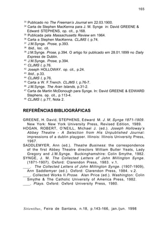 165

33

Publicado no The Freeman’s Journal em 22.03.1900.
Carta de Stephen MacKenna para J. M. Synge in: David GREENE &
Edward STEPHENS, op. cit., p.168.
35
Publicada pela Massachusetts Review em 1964.
36
Carta a Stephen MacKenna. CLJMS I, p.74.
37
J.M.Synge. Prose, p.393.
38
Ibid., loc. cit.
39
J.M.Synge. Prose, p.394. O artigo foi publicado em 28.01.1899 no Daily
Express de Dublin.
40
J.M.Synge. Prose, p.394.
41
CLJMS I, p.76.
42
Joseph HOLLOWAY. op. cit., p.24.
43
Ibid., p.33.
44
CLJMS I, p.76.
45
Carta a W. F.Trench. CLJMS I, p.76-7.
46
J.M.Synge. The Aran Islands, p.31-2.
47
Carta de Martin McDonough para Synge. In: David GREENE & EDWARD
Stephens. op. cit., p.113-4.
48
CLJMS I, p.77, Nota 2.
34

REFERÊNCIAS BIBLIOGRÁFICAS
GREENE, H. David, STEPHENS, Edward M. J. M. Synge 1871-1909 .
New York: New York University Press, Revised Edition, 1989.
HOGAN, ROBERT, O’NEILL, Michael J. (ed.). Joseph Holloway’s
Abbey Theatre - A Selection from His Unpublished Journal:
impressions of a dublin playgoer. Illinois: Illinois University Press,
1967.
SADDLEMYER, Ann (ed.). Theatre Business : the correspondence
of the first Abbey Theatre directors William Butler Yeats, Lady
Gregory and J.M.Synge. Buckinghamshire: Colin Smythe, 1982.
SYNGE, J. M. The Collected Letters of John Millington Synge.
(1871-1907). Oxford: Clarendon Press, 1983. v.1.
____. The Collected Letters of John Millington Synge. (1907-1909) ,
Ann Saddlemyer (ed.). Oxford: Clarendon Press, 1984. v.2.
____. Collected Works II. Prose . Alan Price (ed.). Washington: Colin
Smythe & The Catholic University of America Press, 1982.
____. Plays . Oxford: Oxford University Press, 1980.

Sitientibus, Feira de Santana, n.18, p.143-166, jan./jun. 1998

 