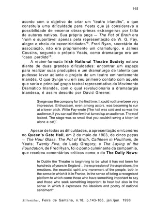 145

acordo com o objetivo de criar um “teatro irlandês”, o que
constituía uma dificuldade para Yeats que já considerava a
possibilidade de encenar obras-primas estrangeiras por falta
de autores nativos. Sua própria peça — The Pot of Broth era
“ruim e suportável apenas pela representação de W. G. Fay,
alegre e cheia de excentricidades” 5 . Fred Ryan, secretário da
associação, não era propriamente um dramaturgo, e James
Cousins, segundo o próprio Yeats, como dramaturgo era um
“caso perdido” 6 .
A recém-formada Irish National Theatre Society estava
diante de duas grandes dificuldades: encontrar um espaço
para realizar suas produções e um dramaturgo de talento que
pudesse levar adiante o projeto de um teatro eminentemente
irlandês. O que Synge viu em seu primeiro contato com aquele
que seria o principal grupo teatral representativo do Movimento
Dramático Irlandês, com o qual revolucionaria a dramaturgia
irlandesa, é assim descrito por David Greene:
Synge saw the company for the first time. It could not have been very
impressive. Enthusiasm, even among actors, was becoming to run
at a lower pitch. Willie Fay wrote (The hall was cold and so was the
audience, if you can call the few that turned up an audience. The roof
leaked. The stage was so small that you couldn’t swing a kitten let
alone a cat)7.

Apesar de todas as dificuldades, a apresentação em Londres
no Queen’s Gate Hall, em 2 de maio de 1903, de cinco peças
— The Hour Glass, The Pot of Broth, Cathleen in Houliham , de
Yeats; Twenty Five , de Lady Gregory; e The Laying of the
Foundation , de Fred Ryan, foi o ponto culminante da companhia,
que recebeu comentários críticos como o do The Daily News:
In Dublin the Theatre is beginning to be what it has not been for
hundreds of years in England — the expression of the aspirations, the
emotions, the essential spirit and movement of the people, both in
the sense in which it is in France, in the sense of being a recognised
platform to which come those who have something important to say
and those who seek something important to hear but also in the
sense in which it expresses the idealism and poetry of national
sentiment8 .
Sitientibus, Feira de Santana, n.18, p.143-166, jan./jun. 1998

 