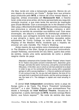 147

the Sea, tendo em vista a temporada seguinte. Menos de um
ano depois do encontro em Coole 14 , Synge teve sua primeira
peça produzida pela INTS, e menos de cinco meses depois, a
segunda, ambas encenadas em Molesworth Hall, o mesmo
local, onde onze anos antes, ele havia apresentado seu segundo
concerto musical, e que mais tarde lhe serviria de inspiração
para Étude Morbide . Com a encenação de In the Shadow of the
Glen, peça, o Movimento Dramático Irlandês encontrou o dramaturgo
que procurava e, através da INTS Synge, começou a abrir
caminho no sentido de consolidar sua estética rural. Com essa
encenação, ele adquiriu o estigma de dramaturgo anátema e
iconoclasta, que carregaria durante toda sua curta existência
e que atingiria o ápice com os distúrbios causados pelos
estudantes de Trinity College na noite de estréia de The
Playboy of the Western World , incidente que o impediu de
encenar em solo irlandês The Tinker’s Wedding .
Antes mesmo de sua estréia como dramaturgo com a peça
In The Shadow of the Glen , Synge já provocava controvérsia.
Joseph Holloway, escrevendo em seu diário, quatro dias antes
da estréia, revela uma certa apreensão de como a platéia
reagiria diante da peça:
Attended a rehearsal at the Camden Street “Theatre” where I heard
W. B. Yeats’s new poetic conceit in dramatic form, Seanchan, gone
through, and also the weird, humourous, and grimly unconventional
little piece, In the Glen, (sic) in which an old man pretends he is dead
in order to spy on his somewhat frivolous young wife’s suspected
goings-on with a young neighbour. [...] How an audience will receive
it I am curious to see, for, as you can well observe, the tone of it is
not quite Irish in sentiment at all events, and the wind-up strange, to
say the least of it. The dialogue is capital and most amusing in
parts15.

O Jornal Irish Independent considerou tanto a peça de
Synge como a de Yeats The King’s Threshold “produções
nocivas 16 ” e o ator “Diddley Digges, que acompanhava Fay
desde a formação do Irish National Theatre, recusou-se a
representar, e pediu demissão da INTS, levando consigo Maire
Quinn, sua futura esposa 17 ”. Na noite de estréia das duas

Sitientibus, Feira de Santana, n.18, p.143-166, jan./jun. 1998

 