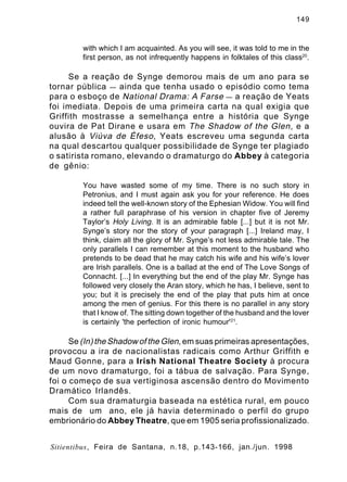 149

with which I am acquainted. As you will see, it was told to me in the
first person, as not infrequently happens in folktales of this class20.

Se a reação de Synge demorou mais de um ano para se
tornar pública — ainda que tenha usado o episódio como tema
para o esboço de National Drama: A Farse — a reação de Yeats
foi imediata. Depois de uma primeira carta na qual exigia que
Griffith mostrasse a semelhança entre a história que Synge
ouvira de Pat Dirane e usara em The Shadow of the Glen , e a
alusão à Viúva de Éfeso , Yeats escreveu uma segunda carta
na qual descartou qualquer possibilidade de Synge ter plagiado
o satirista romano, elevando o dramaturgo do Abbey à categoria
de gênio:
You have wasted some of my time. There is no such story in
Petronius, and I must again ask you for your reference. He does
indeed tell the well-known story of the Ephesian Widow. You will find
a rather full paraphrase of his version in chapter five of Jeremy
Taylor’s Holy Living. It is an admirable fable [...] but it is not Mr.
Synge’s story nor the story of your paragraph [...] Ireland may, I
think, claim all the glory of Mr. Synge’s not less admirable tale. The
only parallels I can remember at this moment to the husband who
pretends to be dead that he may catch his wife and his wife’s lover
are Irish parallels. One is a ballad at the end of The Love Songs of
Connacht. [...] In everything but the end of the play Mr. Synge has
followed very closely the Aran story, which he has, I believe, sent to
you; but it is precisely the end of the play that puts him at once
among the men of genius. For this there is no parallel in any story
that I know of. The sitting down together of the husband and the lover
is certainly 'the perfection of ironic humour'21.

Se (In) the Shadow of the Glen, em suas primeiras apresentações,
provocou a ira de nacionalistas radicais como Arthur Griffith e
Maud Gonne, para a Irish National Theatre Society à procura
de um novo dramaturgo, foi a tábua de salvação. Para Synge,
foi o começo de sua vertiginosa ascensão dentro do Movimento
Dramático Irlandês.
Com sua dramaturgia baseada na estética rural, em pouco
mais de um ano, ele já havia determinado o perfil do grupo
embrionário do Abbey Theatre, que em 1905 seria profissionalizado.
Sitientibus, Feira de Santana, n.18, p.143-166, jan./jun. 1998

 