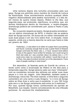 150

Uma semana depois dos tumultos provocados pela sua
peça, Synge era admitido como membro do Comitê de Leitura
da Associação. Esse acontecimento anulava qualquer efeito
negativo desencadeado pela platéia nacionalista, e o fato de,
em menos de quatro meses depois, Riders to the Sea , sua
segunda peça, ser produzida, significava, na prática, que, em
termos hierárquicos dentro do movimento, o recém-chegado
dramaturgo poderia ser considerado pari passu a Yeats e Lady
Gregory.
Se, no que diz respeito ao teatro, Synge já podia considerar-se um efetivo dramaturgo da INTS, o mesmo não se poderia
dizer do Synge escritor, em busca de um editor interessado em
suas duas peças e em seu livro sobre Aran. A situação, neste
aspecto, ainda era a mesma descrita na carta que fizera à mãe
em janeiro de 1903:
Yesterday [...] I was taken to an editor of a paper that is just starting
and found, curiously enough that he was a great friend of Edward
Synge’s and knew the Alecs’ also. [...] I have several more editors
to see on the papers I have written for already, but I could not go to
them last week as I was uncertain about my adress (sic). [...] If I
could once make my connection with editors I would like to go on
to Paris, this place [London] reminds me of the descriptions I have
read of people working in coal-mines22.

Em dezembro, já fazendo parte do Comitê de Leitura, e
tendo como certa a encenação de Riders to the Sea para a
temporada seguinte, Synge parecia cada vez mais “intranqüilo”
com as constantes recusas dos editores em editar suas duas
peças e o livro de viagem. John Masefield, também poeta e
dramaturgo, havia lido The Aran Islands , e tinha feito o seguinte
comentário em uma carta a Lady Gregory: “Li o livro de Synge
sobre as Ilhas Aran e acho que é excelente. Li uns 150 livros
este ano e o de Synge certamente está entre os 5 melhores” 23 .
Por isso, quando Synge tomou conhecimento da opinião de
Masefield, sua reação, mesmo convalescendo de uma infecção
pulmonar, foi escrever-lhe imediatamente:

Sitientibus, Feira de Santana, n.18, p.143-166, jan./jun. 1998

 