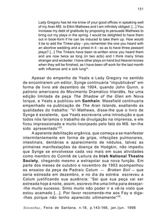 151

Lady Gregory has let me know of your good offices in speaking well
of my Aran MS. to Elkin Mathews and I am infinitely obliged. [...] You
increase my debt of gratitude by proposing to persuade Mathews to
bring out my plays in the spring. I would be delighted to have them
out in book-form if he can be induced to take them up. How would
it be to add the Tinker-play - you remember the one you heard with
an abortive wedding and a priest in it - so as to have three peasant
plays? [...] The Tinkers have been re-written since you heard them
and are now twice as long (in two acts) and I think many times
stranger and wickeder. I have other plays on hand but Heaven knows
when they will be finished, as I have been off work for the last month
with influenza and a sick lung24.

Apesar do empenho de Yeats e Lady Gregory no sentido
de encontrarem um editor, Synge continuaria “impublicável” em
forma de livro até dezembro de 1904, quando John Quinn, o
patrono americano do Movimento Dramático Irlandês, fez uma
edição limitada da peça The Shadow of the Glen em Nova
Iorque, e Yeats a publicou em Samhain. Masefield continuaria
empenhado na publicação de The Aran Islands , exaltando as
qualidades do trabalho: “Vi Mathews, disse-lhe que o livro de
Synge é excelente, que Yeats escreveria uma introdução e que
todos nós faríamos o trabalho de divulgação na imprensa, e ele
ficou impressionado e muito lisonjeado pelo fato do MS. ter-lhe
sido apresentado” 25 .
A aparente debilitação orgânica, que começa a se manifestar
intermitentemente em forma de gripe, infecções pulmonares,
intestinais, dentárias e aparecimento de nódulos, talvez as
primeiras manifestações da doença de Hodgkin, não impediu
que Synge se envolvesse cada vez mais em suas atividades
como membro do Comitê de Leitura da Irish National Theatre
Society, chegando mesmo a extrapolar sua nova função. Em
parte dos meses de outubro e novembro de 1903 acompanhou
os ensaios da peça de Padraic Colum — Broken Soil — que
seria estreada em dezembro, e no dia da estréia escreveu a
Colum justificando sua ausência: “Sei que sua peça vai ser
estreada hoje à noite, assim, escrevo-lhe uma linha para desejar-lhe muito sucesso. Sinto muito não poder ir e vê-la visto que
estou acamado [...]. Por favor recomende-me aos Fay e diga-lhes porque não tenho aparecido ultimamente” 26 .
Sitientibus, Feira de Santana, n.18, p.143-166, jan./jun. 1998

 