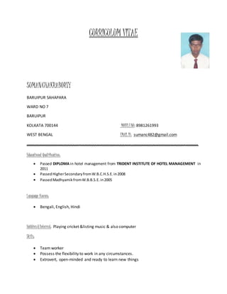 CURRICULUM VITAE
SUMANCHAKRABORTY
BARUIPUR SAHAPARA
WARD NO 7
BARUIPUR
KOLKATA 700144 MOBILENO: 8981261993
WEST BENGAL EMAIL ID: sumanc482@gmail.com
……………………………………………………………………………………………………………………………………………………
Educational Qualification:
 Passed DIPLOMA in hotel management from TRIDENT INSTITUTE OF HOTEL MANAGEMENT in
2011
 PassedHigherSecondaryfromW.B.C.H.S.E.in2008
 PassedMadhyamikfromW.B.B.S.E.in2005
Language Known:
 Bengali, English, Hindi
Hobbies &Interest: Playing cricket &listing music & also computer
Skills:
 Team worker
 Possess the flexibility to work in any circumstances.
 Extrovert, open-minded and ready to learn new things
 