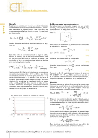 Ejemplo

Anexo D

Supongamos que se quiere insertar una batería trifásica de
condensadores de 50 kvar conectados en estrella, alimentada por una red de potencia infinita a 400 V y 50 Hz y por
un cable tripolar de PVC de 10 m de longitud. La capacidad
por fase resulta:

Qc = 3⋅ w ⋅ C ⋅

Un
3

2

C=

D.2 Descarga de los condensadores
Consideremos un condensador cargado con una tensión
inicial Vc0 conectado a una resistencia de descarga R, tal y
como se indica en el siguiente esquema:
i

Figura D.2
Vc

Qc
50 ⋅10 3
=
=1 mF
2
w ⋅ U n 314 ⋅ 400 2

C

R

El valor eficaz de la corriente nominal absorbida en régimen es:

In =

Qc
50 ⋅103
=
= 72 A
3 ⋅ Un
3 ⋅ 400

En ausencia de una tensión fija, en función de la tensión en
el condensador resultará:

R⋅ C ⋅

dvc
+ vc = 0
dt

cuya solución nos da:
Con dicho valor de corriente nominal, se elige un cable,
tendido en bandeja, de 16 mm2 con una resistencia total
por fase de 15 mΩ. Por tanto, la constante de tiempo τ del
circuito RC es de 15 μs, mientras que el ángulo de desfase
entre corriente y tensión resulta:

-

vc = Vc0 ⋅ e

que en el peor de los casos se convierte en:
-

vc = 2 ⋅ Vn ⋅ e

[kA]
-0.005

0

3⋅ 60
R ⋅10 -3

0.005

0.01

0.015 0.02 0.025 0.03

0.035 0.04

180

Rʺ

10 ⋅ ln

2 ⋅ 230
75

= 123 kΩ

Eligiendo una resistencia de valor igual al indicado, ya que
en 3 min la energía electrostática acumulada por cada
condensador se disipa en calor, la potencia máxima desarrollada resulta:
2

P=

0

[D.18]

Supongamos que se quieren dimensionar las resistencias
de descarga para la batería de condensadores del ejemplo
anterior. Partiendo de [D.17] y sustituyendo los valores en
cuestión, se obtiene (poniendo el coeficiente k = 1):

-3

i(t)

-5

Vc0 - τ
⋅e
R

Ejemplo

Pico máximo de la corriente de inserción de la batería

5

[D.17]

Poniendo en [D.17], según las prescripciones de la norma
IEC EN 60831-1, t=180 s, vc=75 V y resolviendo respecto a
R, se extrae el valor máximo de la resistencia de descarga,
tal y como se indica en la fórmula [9.12] del capítulo 9.

-

10

t
τ

t

i =-

75≥ 2 ⋅ 230⋅e

15

[D.16]

dv

Sustituyendo en [D.13] a I (error insignificante) por los valores
de resistencia, de capacidad y de In, se obtiene que el pico
máximo de la corriente de inserción (presuponiendo y = -j)
es de aproximadamente 22 kA, es decir, unas 300 veces la
corriente nominal de la batería, tal y como indica el gráfico
siguiente. En la práctica, la impedancia de la red aguas
arriba contribuye a limitar dicho pico. Si, de todas formas,
resultase demasiado elevado para los aparatos eléctricos
insertados, sería preciso intercalar más inductancias limitadoras, como se sugiere en el capítulo 9.

20

t
τ

Además, sabiendo que i = i c = C c , para la corriente se
dt
tiene que:

1
1
ϕ= tg
= tg- 1
= 89.73°
w ⋅ R⋅ C
314⋅15⋅10- 3 ⋅10- 3
(anticipo)
-1

25

[D.15]

2
2 ⋅ 230
Vc0
=
= 0.86 W
R
123 ⋅103

Como puede comprobarse, si bien el valor de resistencia es
del orden de centenares de kΩ, la potencia máxima disipada
en calor es menor de 1 W, cuando el valor máximo de la
corriente de descarga es de:

[ms]

I=

Vc0
2 ⋅ 230
=
= 2.6 mA
R 123 ⋅10 3

Esto conlleva una limitada sección de los cables de
conexión, así como limitados fenómenos térmicos.

52

Corrección del factor de potencia y filtrado de armónicos en las instalaciones eléctricas

 