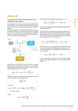 Anexo E
En ausencia de la instalación fotovoltaica (PPV = 0):

Una instalación fotovoltaica proporciona generalmente sólo
potencia activa, por lo que es preciso tomar de la red la
potencia reactiva que necesitan las cargas de la instalación
eléctrica.
Cuando se incorpora una instalación fotovoltaica a un consumidor preexistente, si bien la potencia reactiva tomada de
la red no varía, la activa se ve reducida proporcionalmente
respecto a la suministrada por el generador fotovoltaico,
como se indica en la figura siguiente:

tgϕ 2 = 0.5⋅ 1-

0
= 0.5
P

cosϕ 2 = 0.9

Anexo E

Corrección del factor de potencia en una
instalación fotovoltaica

[E.5]

por lo que el regulador del factor de potencia es programado
canónicamente a 0.9.
En presencia de la instalación fotovoltaica se genera potencia activa, por lo que el regulador del factor de potencia
deberá programarse a un valor superior a 0.9. Si, por ejemplo, la potencia generada es igual a la mitad de la absorbida
por las cargas (PPV = 0.5 · P), se tendrá:

Figura E.1

PR , Q R

PPV

PV

tgϕ 2 = 0.5⋅ 1-

RED

Qc

P = PPV + PR
Q = Q c + QR

P, Q

0.5⋅ P
= 0.25
P

[E.6]

cosϕ 2 = 0.97

En última instancia, si la instalación fotovoltaica suministra
toda la potencia activa requerida por las cargas (PPV = P),
se deberá programar el regulador del factor de potencia
con un valor de:

tgϕ 2 = 0.5⋅ 1-

P
=0
P

cosϕ 2 = 1

[E.7]

y, por consiguiente, la batería de condensadores deberá
proporcionar toda la energía reactiva requerida por las
cargas.

CARGAS

Desde el punto de vista de la red, el conjunto que surge
de la unión de un generador fotovoltaico y una instalación
eléctrica debe tener, para no incurrir en sanciones, un factor
de potencia medio de 0.9, de donde:

cosϕ R ≥ 0.9

tgϕ R ≤ 0.5

QR
≤ 0.5
PR

[E.1]

Teniendo en cuenta las indicaciones de la figura, la fórmula
anterior puede ser representada como:

Q - Qc
≤ 0.5
P - PPV

[E.2]

por lo que:

P
Q C ≥ Q - 0.5⋅ ( P - PPV ) = P ⋅ tgϕ 1 - 0.5⋅ 1- PV
P
P ⋅ ( tgϕ1 - tgϕ2 )

[E.3]

=

donde:

tgϕ 2 = 0.5⋅ 1-

PPV
P

[E.4]

Corrección del factor de potencia y filtrado de armónicos en las instalaciones eléctricas

53

 