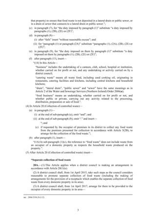 3
that property) to ensure that food waste is not deposited in a lateral drain or public sewer, or
in a drain or sewer that connects to a lateral drain or public sewer.”;
(c) in paragraph (7), for “the duty imposed by paragraph (1)” substitute “a duty imposed by
paragraphs (1), (2B), (2E) or (2F)”;
(d) in paragraph (8)—
(i) after “fails” insert “without reasonable excuse”; and
(ii) for “paragraph (1) or paragraph (2A)” substitute “paragraphs (1), (2A), (2B), (2E) or
(2F)”;
(e) in paragraph (9), for “the duty imposed on them by paragraph (1)” substitute “a duty
imposed on them by paragraphs (1), (2B), (2E) or (2F)”;
(f) after paragraph (13), insert—
“(14) In this Article—
“business” includes the undertaking of a canteen, club, school, hospital or institution,
whether carried on for profit or not, and any undertaking or activity carried on by a
district council;
“catering waste” means all waste food, including used cooking oil, originating in
restaurants, catering facilities and kitchens, including central kitchens and household
kitchens;
“drain”, “lateral drain”, “public sewer” and “sewer” have the same meanings as in
Article 2 of the Water and Sewerage Services (Northern Ireland) Order 2006(a);
“food business” means an undertaking, whether carried on for profit or not, and
whether public or private, carrying out any activity related to the processing,
distribution, preparation or sale of food.”.
(4) In Article 20 (Collection of controlled waste)—
(a) in paragraph (1)—
(i) at the end of sub-paragraph (a), omit “and”; and
(ii) at the end of sub-paragraph (b), omit “.” and insert—
“; and
(c) if requested by the occupier of premises in its district to collect any food waste
from the premises presented for collection in accordance with Article 5(2B), to
arrange for the collection of the food waste.”;
(b) after paragraph (1), insert—
“(1A) In sub-paragraph (1)(c), the reference to “food waste” does not include waste from
an occupier of a domestic property as respects the household waste produced on the
property.”.
(5) After Article 20 (Collection of controlled waste) insert—
“Separate collection of food waste
20A.—(1) This Article applies when a district council is making an arrangement in
accordance with Article 20(1)(a).
(2) A district council shall, from 1st April 2015, take such steps as the council considers
reasonable to promote separate collection of food waste (including the making of
arrangements for the provision of a receptacle which enables the separate collection of food
waste from every domestic property in its area).
(3) A district council shall, from 1st April 2017, arrange for there to be provided to the
occupier of every domestic property in its area—
(a) 2006/3336 (N.I.12)
 