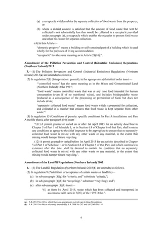 4
(a) a receptacle which enables the separate collection of food waste from the property;
or
(b) where a district council is satisfied that the amount of food waste that will be
collected is not substantially less than would be collected in a receptacle provided
under paragraph (a), a receptacle which enables the occupier to present food waste
and other bio-waste for separate collection.
(4) In this Article—
“domestic property” means a building or self-contained part of a building which is used
wholly for the purposes of living accommodation;
“receptacle” has the same meaning as in Article 21(10).”.
Amendment of the Pollution Prevention and Control (Industrial Emissions) Regulations
(Northern Ireland) 2013
3.—(1) The Pollution Prevention and Control (Industrial Emissions) Regulations (Northern
Ireland) 2013(a) are amended as follows.
(2) In regulation 2(1) (Interpretation: general), in the appropriate alphabetical order insert—
““controlled waste” has the same meaning as in the Waste and Contaminated Land
(Northern Ireland) Order 1997;
“food waste” means controlled waste that was at any time food intended for human
consumption (even if of no nutritional value), and includes biodegradable waste
produced as a consequence of the processing or preparation of food, but does not
include drink;
“separately collected food waste” means food waste which is presented for collection,
and collected in a manner that ensures that food waste is kept separate from other
waste;”.
(3) In regulation 13 (Conditions of permits: specific conditions for Part A installations and Part
A mobile plant), after paragraph (10) insert—
“(11) A permit granted or varied on or after 1st April 2015 for an activity described in
Chapter 5 of Part 1 of Schedule 1, or in Section 6.8 of Chapter 6 of that Part, shall contain
any conditions as appear to the chief inspector to be appropriate to ensure that no separately
collected food waste is mixed with any other waste or any material, to the extent that
mixing would hamper future recycling.
(12) A permit granted or varied before 1st April 2015 for an activity described in Chapter
5 of Part 1 of Schedule 1, or in Section 6.8 of Chapter 6 of that Part, and which continues in
existence after that date, shall be deemed to contain the condition that no separately
collected food waste is mixed with any other waste or any material, to the extent that
mixing would hamper future recycling.”.
Amendment of the Landfill Regulations (Northern Ireland) 2003
4.—(1) The Landfill Regulations (Northern Ireland) 2003(b) are amended as follows.
(2) In regulation 9 (Prohibition of acceptance of certain wastes at landfills)—
(a) in sub-paragraph (1)(g) for “criteria; and” substitute “criteria;”;
(b) in sub-paragraph (1)(h) for “recycling).” substitute “recycling); and”;
(c) after sub-paragraph (1)(h) insert—
“(i) as from 1st April 2015, waste which has been collected and transported in
accordance with Article 5(2E) of the 1997 Order.”.
(a) S.R. 2013 No.160 to which there are amendments not relevant to these Regulations
(b) S.R. 2003 No.496 as relevantly amended by S.R.2004 No.297 and S.R.2009 No.159
 