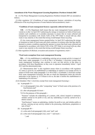 5
Amendment of the Waste Management Licensing Regulations (Northern Ireland) 2003
5.—(1) The Waste Management Licensing Regulations (Northern Ireland) 2003 are amended as
follows.
(2) After regulation 11C (Conditions of waste management licences: calculation of recycling
efficiencies of the recycling processes of waste batteries and accumulators), insert—
“Conditions of waste management licences: separately collected food waste
11D. —(1) The Department shall ensure that any waste management licence granted or
varied on or after 1st April 2015 authorising the storage or treatment (or both) of food waste
contains such conditions as it considers necessary to ensure that no waste collected and
transported in accordance with Article 5(2E) of the 1997 Order is mixed with any other
waste or any material, to the extent that mixing would hamper future recycling.
(2) Any waste management licence granted before 1st April 2015 authorising the storage
or treatment (or both) of food waste and which continues in existence after that date shall be
deemed to contain a condition requiring the operator to ensure that food waste collected and
transported in accordance with Article 5(2E) of the 1997 Order is not mixed with any other
waste or any material, to the extent that mixing would hamper future recycling.”.
(3) After regulation 20 (Refusal, revocation and cessation of registration), insert—
“Food waste exemptions from waste management licensing
20A. —(1) An establishment or undertaking carrying out an exempt activity in respect of
food waste, under paragraphs 13 or 40 of Part 1 of Schedule 2 (Activities exempt from
waste management licensing), may continue to carry out that activity at that place in
accordance with these Regulations, as they were in operation immediately before 1 April
2015 until the determination date.
(2) “Determination date” in this regulation means where in accordance with regulation
18, notice is given by an establishment or undertaking in relation to an exempt activity in
respect of food waste under paragraphs 13 or 40 of Part 1 of Schedule 2 (Activities exempt
from waste management licensing), the date on which the Department enters the relevant
particulars in the register or, if it refuses to do so, the date it notifies the establishment or
undertaking of its decision.”.
(4) In Schedule 2 Part 1 (Activities exempt from waste management licensing)—
(a) in paragraph 13—
(i) in sub-paragraph (1)(a), after “composting” insert “of food waste at the premises of a
food business and”
(ii) after sub-paragraph (4) insert—
“(5) For the purposes of this paragraph—
“business” includes the undertaking of a canteen, club, school, hospital or institution,
whether carried on for profit or not, and any undertaking or activity carried on by a
district council;
“food business” means an undertaking, whether for profit or not, and whether public or
private, carrying out any activity related to the processing, distribution, preparation or
sale of food.”.
(b) in paragraph 40—
(i) at the end of sub-paragraph (1)(b), omit “and”; and
(ii) at the end of sub-paragraph (1)(c), omit “.” and insert—
“; and
 